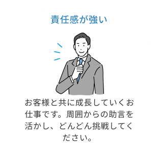 責任感が強い。お客様と共に成長していくお仕事です。周囲からの助言を活かし、どんどん挑戦してください。